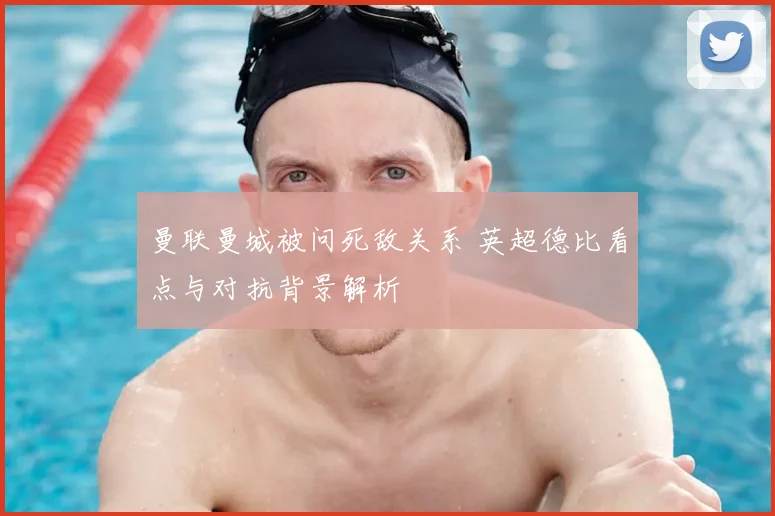 曼联曼城被问死敌关系 英超德比看点与对抗背景解析