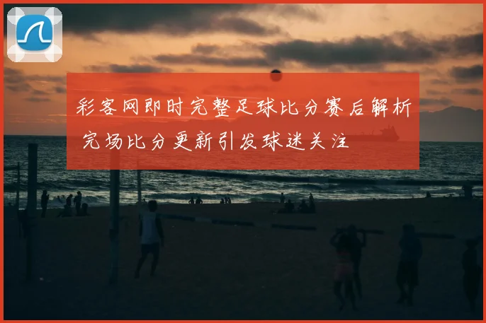 彩客网即时完整足球比分赛后解析 完场比分更新引发球迷关注