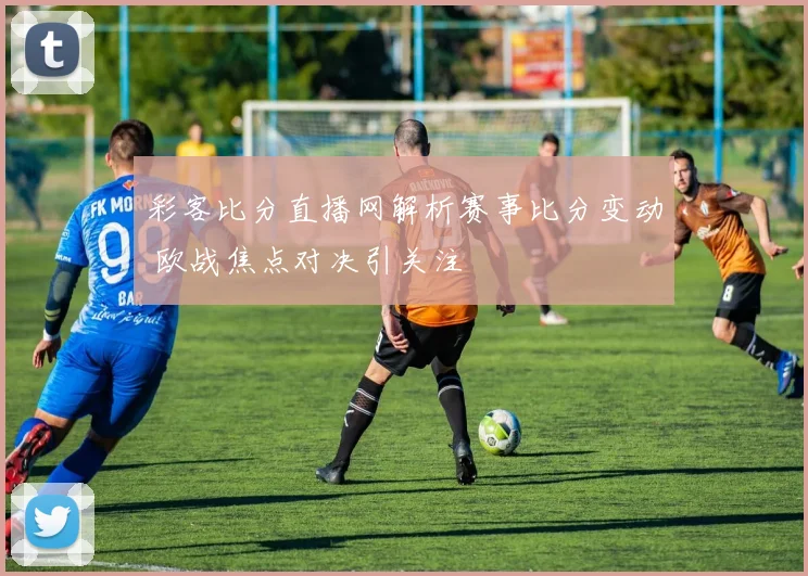 彩客比分直播网解析赛事比分变动 欧战焦点对决引关注