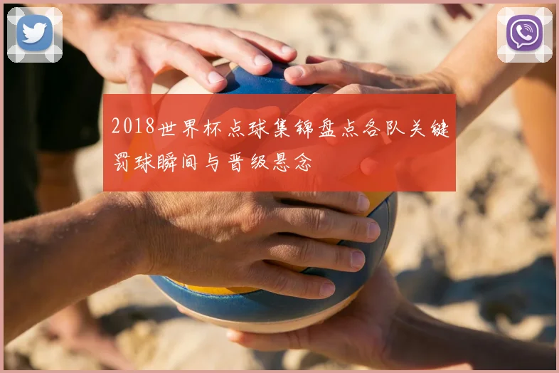 2018世界杯点球集锦盘点各队关键罚球瞬间与晋级悬念