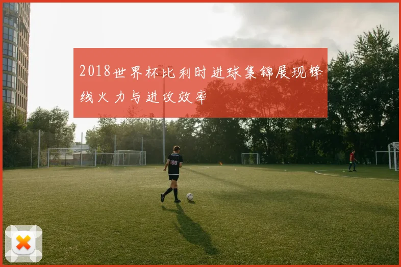 2018世界杯比利时进球集锦展现锋线火力与进攻效率