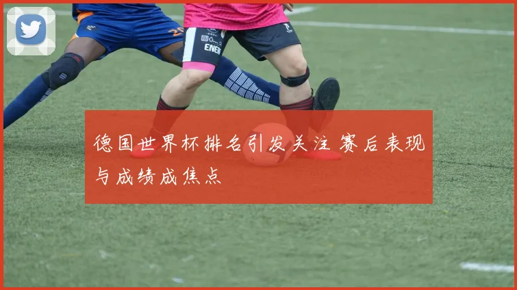 德国世界杯排名引发关注 赛后表现与成绩成焦点