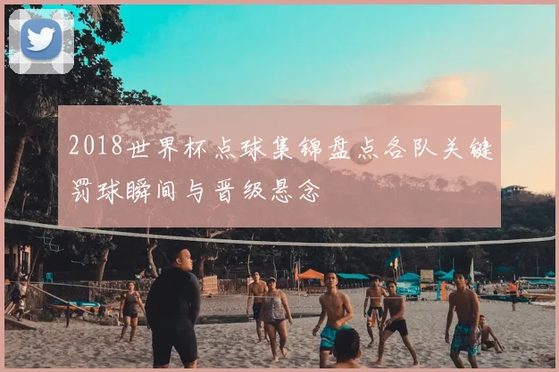 2018世界杯点球集锦盘点各队关键罚球瞬间与晋级悬念