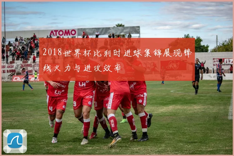 2018世界杯比利时进球集锦展现锋线火力与进攻效率