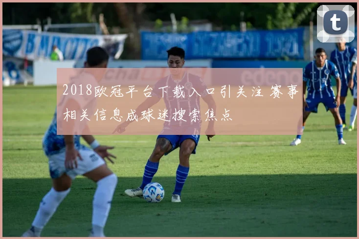 2018欧冠平台下载入口引关注 赛事相关信息成球迷搜索焦点