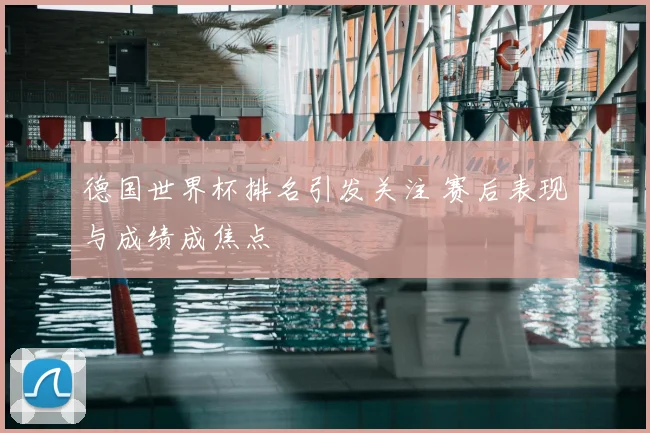 德国世界杯排名引发关注 赛后表现与成绩成焦点