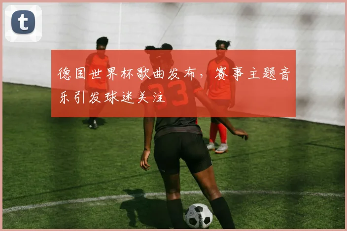 德国世界杯歌曲发布，赛事主题音乐引发球迷关注